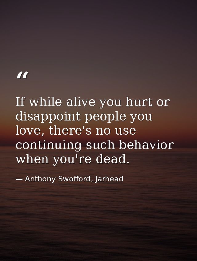 If while alive you hurt or disappoint people you love, there's no use continuing such behavior when you're dead. — Anthony Swofford, Jarhead