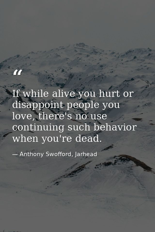 If while alive you hurt or disappoint people you love, there's no use continuing such behavior when you're dead. — Anthony Swofford, Jarhead