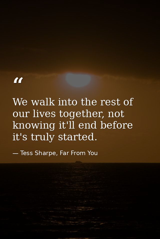 We walk into the rest of our lives together, not knowing it'll end before it's truly started. — Tess Sharpe, Far From You