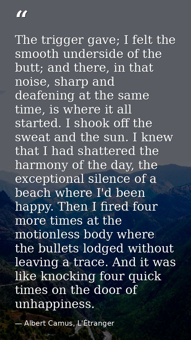 The trigger gave; I felt the smooth underside of the butt; and there, in that noise, sharp and deafening at the same tim — Albert Camus, L'Étranger