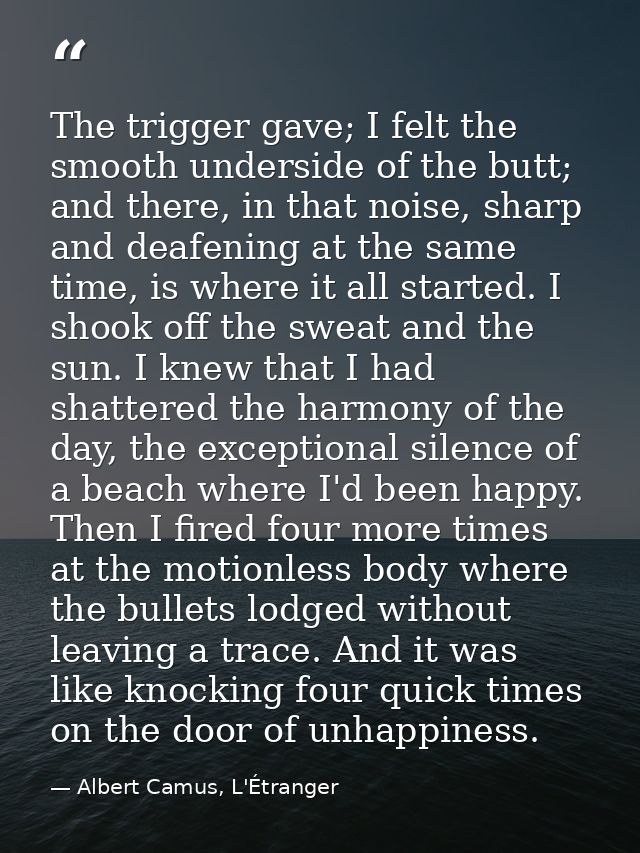 The trigger gave; I felt the smooth underside of the butt; and there, in that noise, sharp and deafening at the same tim — Albert Camus, L'Étranger