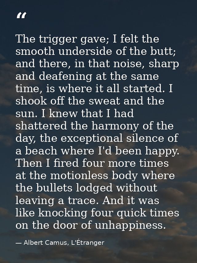 The trigger gave; I felt the smooth underside of the butt; and there, in that noise, sharp and deafening at the same tim — Albert Camus, L'Étranger