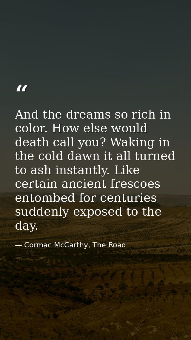 And the dreams so rich in color. How else would death call you? Waking in the cold dawn it all turned to ash instantly.  — Cormac McCarthy, The Road