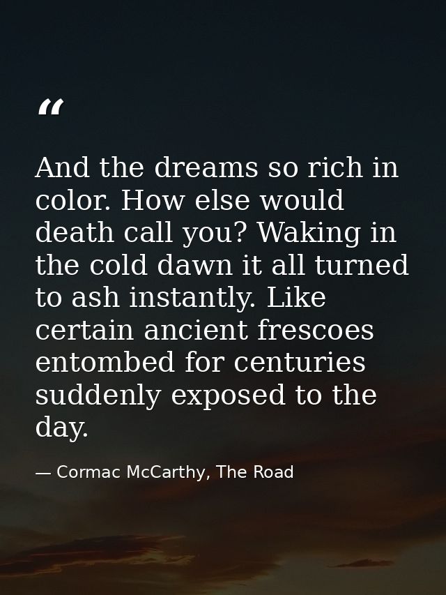 And the dreams so rich in color. How else would death call you? Waking in the cold dawn it all turned to ash instantly.  — Cormac McCarthy, The Road