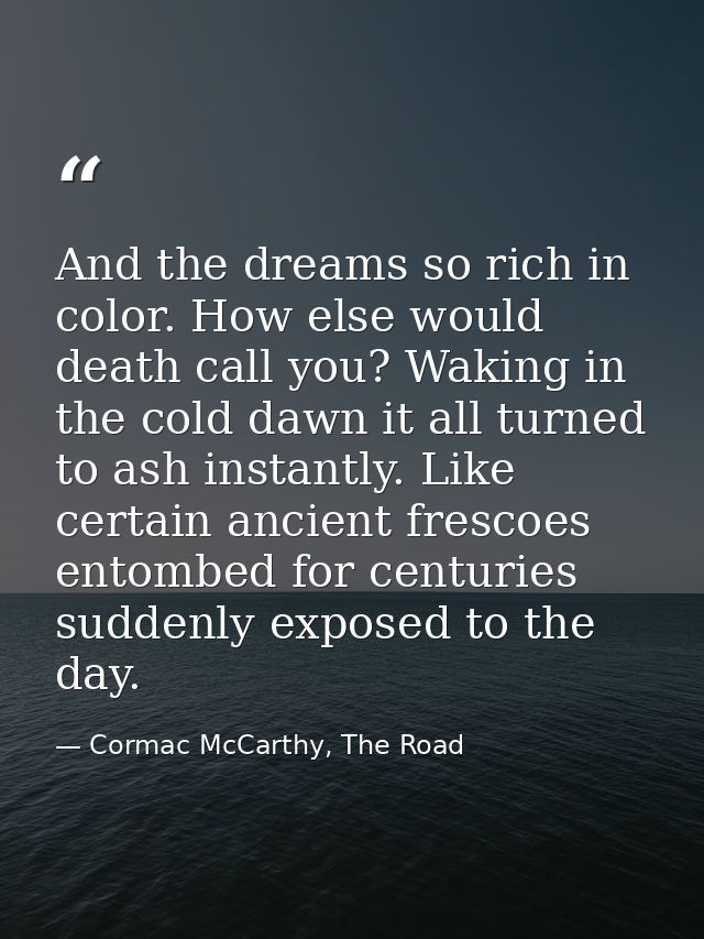 And the dreams so rich in color. How else would death call you? Waking in the cold dawn it all turned to ash instantly.  — Cormac McCarthy, The Road