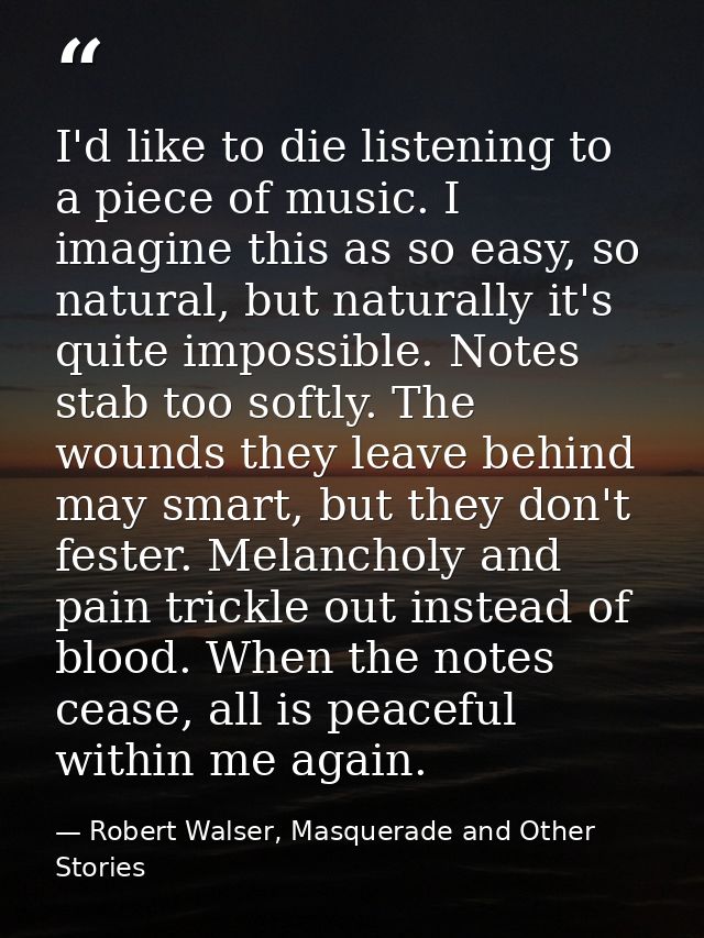 I'd like to die listening to a piece of music. I imagine this as so easy, so natural, but naturally it's quite impossibl — Robert Walser, Masquerade and Other Stories