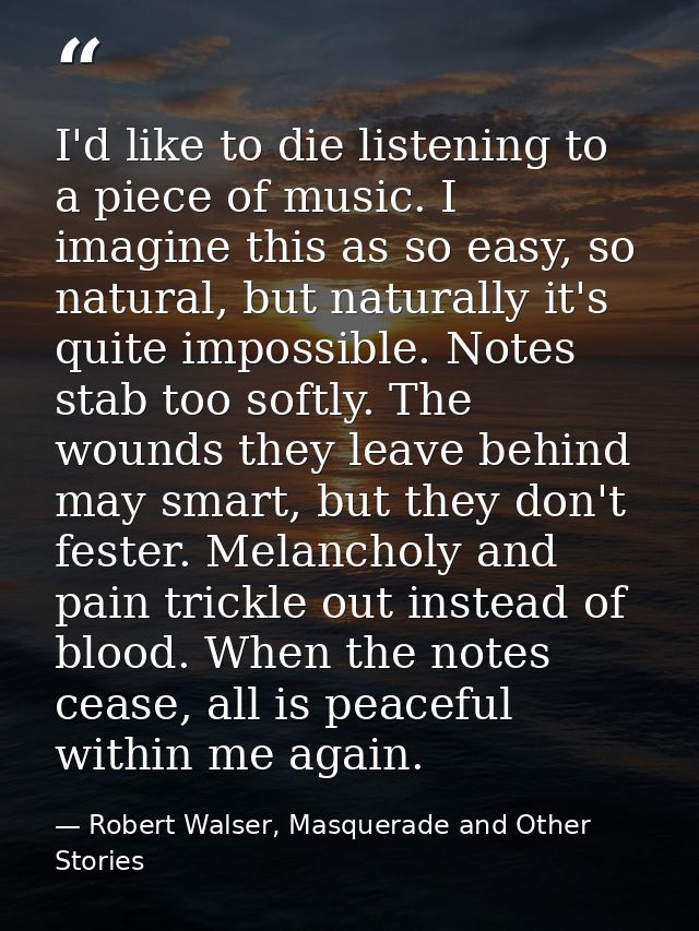 I'd like to die listening to a piece of music. I imagine this as so easy, so natural, but naturally it's quite impossibl — Robert Walser, Masquerade and Other Stories
