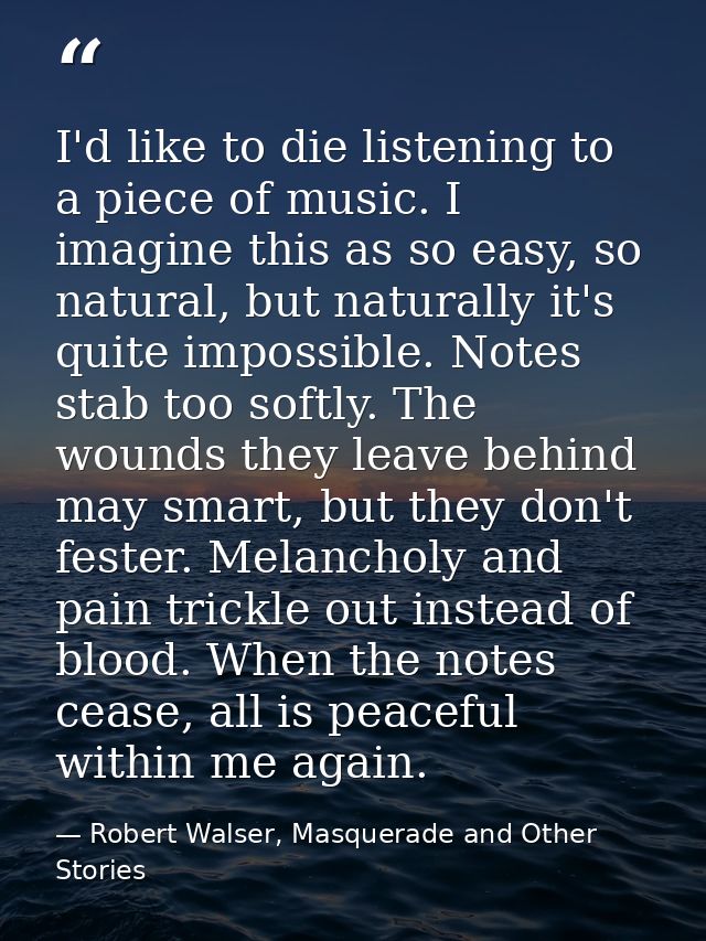 I'd like to die listening to a piece of music. I imagine this as so easy, so natural, but naturally it's quite impossibl — Robert Walser, Masquerade and Other Stories