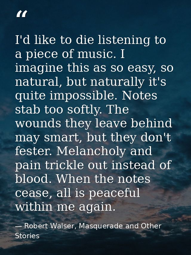 I'd like to die listening to a piece of music. I imagine this as so easy, so natural, but naturally it's quite impossibl — Robert Walser, Masquerade and Other Stories