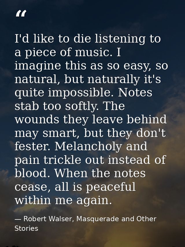 I'd like to die listening to a piece of music. I imagine this as so easy, so natural, but naturally it's quite impossibl — Robert Walser, Masquerade and Other Stories