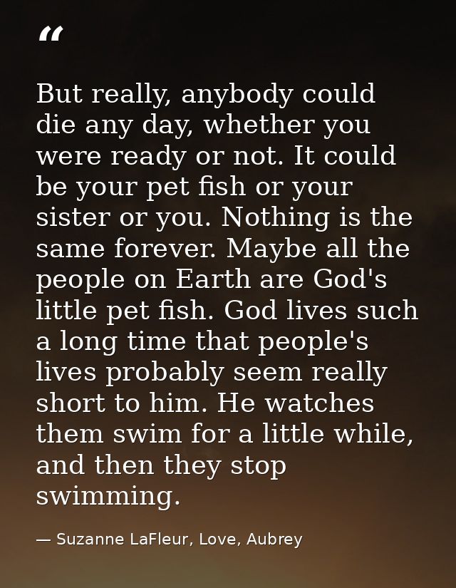 But really, anybody could die any day, whether you were ready or not. It could be your pet fish or your sister or you. N — Suzanne LaFleur, Love, Aubrey