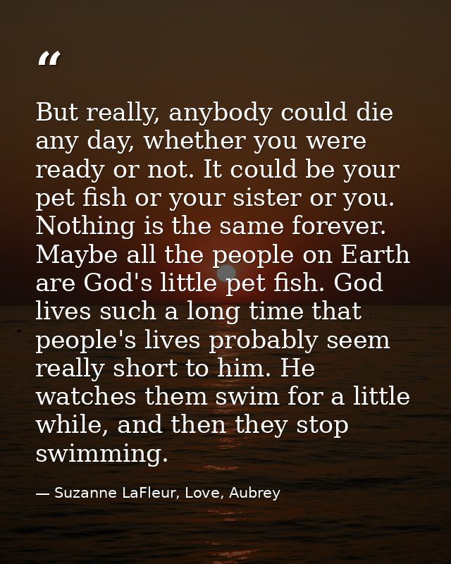 But really, anybody could die any day, whether you were ready or not. It could be your pet fish or your sister or you. N — Suzanne LaFleur, Love, Aubrey