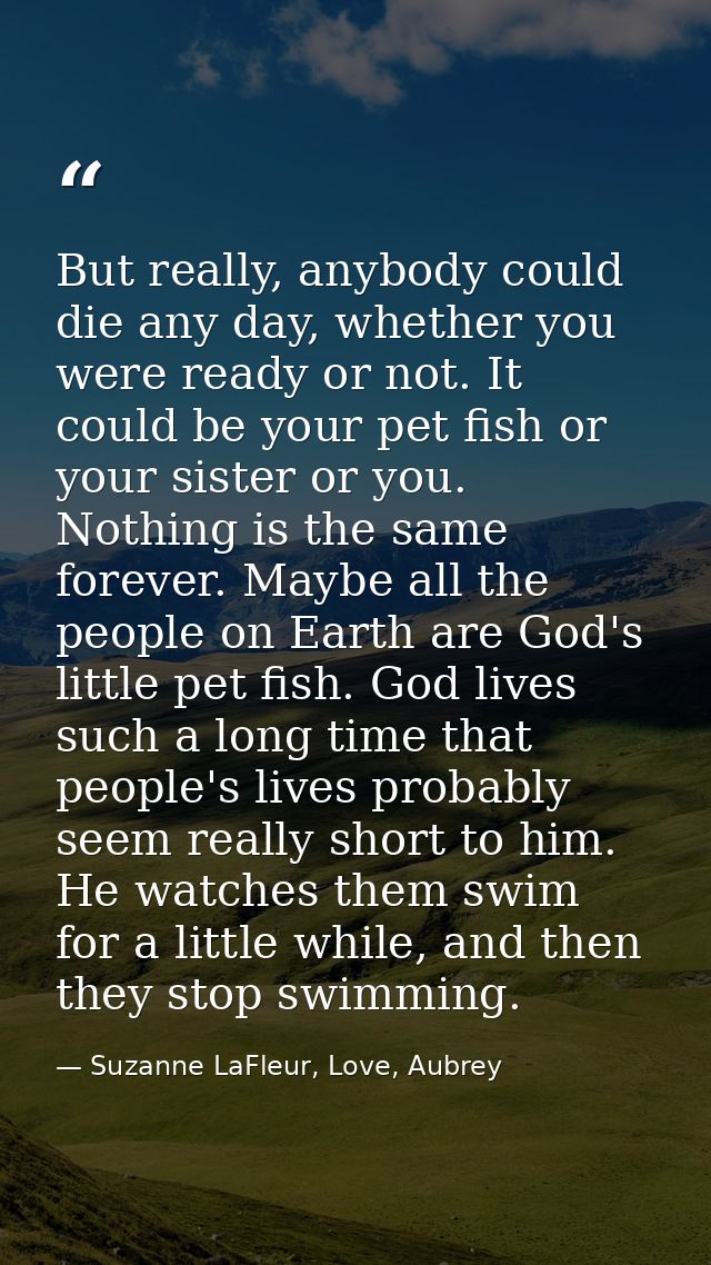 But really, anybody could die any day, whether you were ready or not. It could be your pet fish or your sister or you. N — Suzanne LaFleur, Love, Aubrey