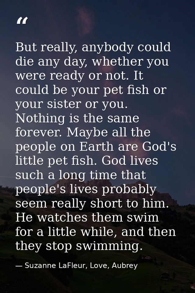 But really, anybody could die any day, whether you were ready or not. It could be your pet fish or your sister or you. N — Suzanne LaFleur, Love, Aubrey