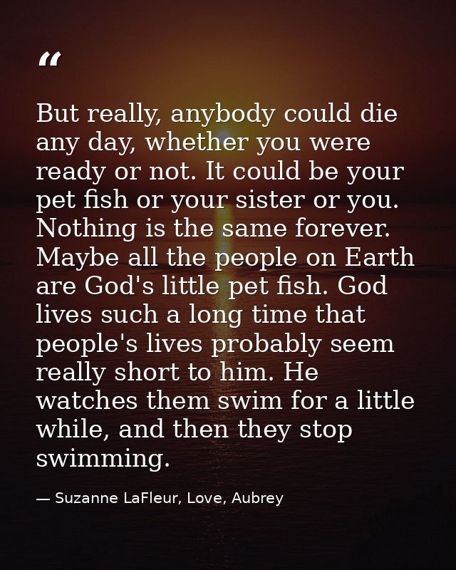 But really, anybody could die any day, whether you were ready or not. It could be your pet fish or your sister or you. N — Suzanne LaFleur, Love, Aubrey