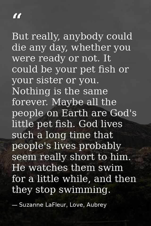 But really, anybody could die any day, whether you were ready or not. It could be your pet fish or your sister or you. N — Suzanne LaFleur, Love, Aubrey