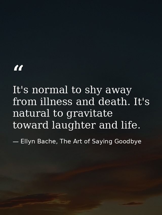 It's normal to shy away from illness and death. It's natural to gravitate toward laughter and life. — Ellyn Bache, The Art of Saying Goodbye