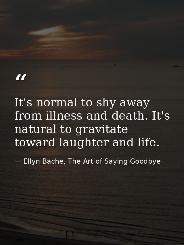 It's normal to shy away from illness and death. It's natural to gravitate toward laughter and life. — Ellyn Bache, The Art of Saying Goodbye