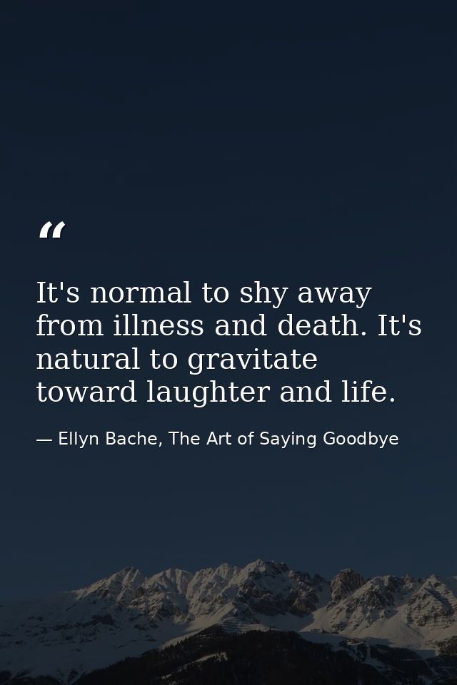 It's normal to shy away from illness and death. It's natural to gravitate toward laughter and life. — Ellyn Bache, The Art of Saying Goodbye