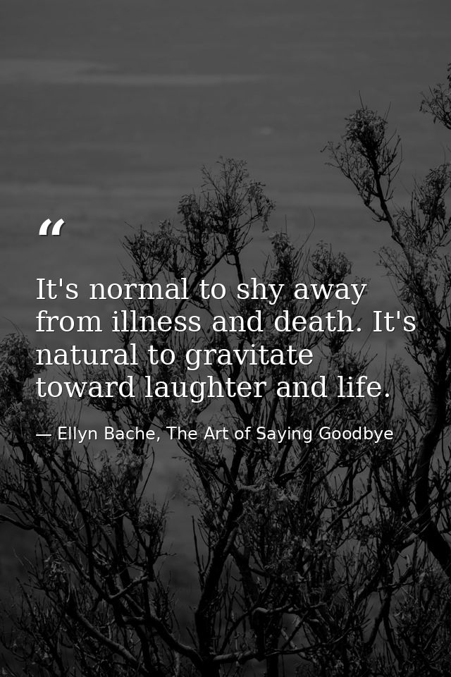 It's normal to shy away from illness and death. It's natural to gravitate toward laughter and life. — Ellyn Bache, The Art of Saying Goodbye