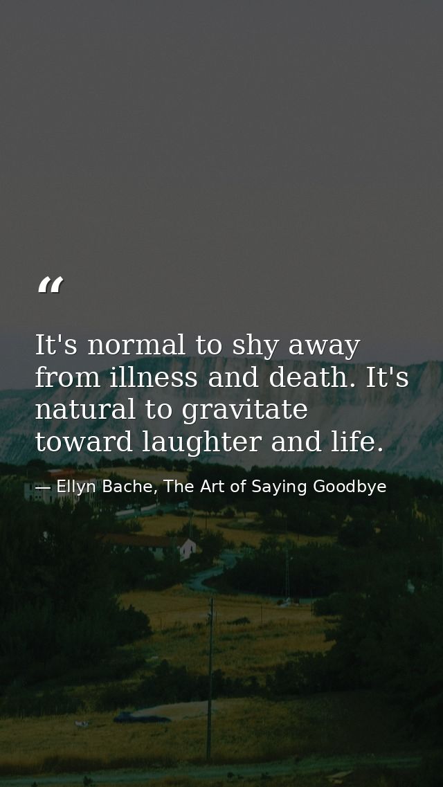 It's normal to shy away from illness and death. It's natural to gravitate toward laughter and life. — Ellyn Bache, The Art of Saying Goodbye