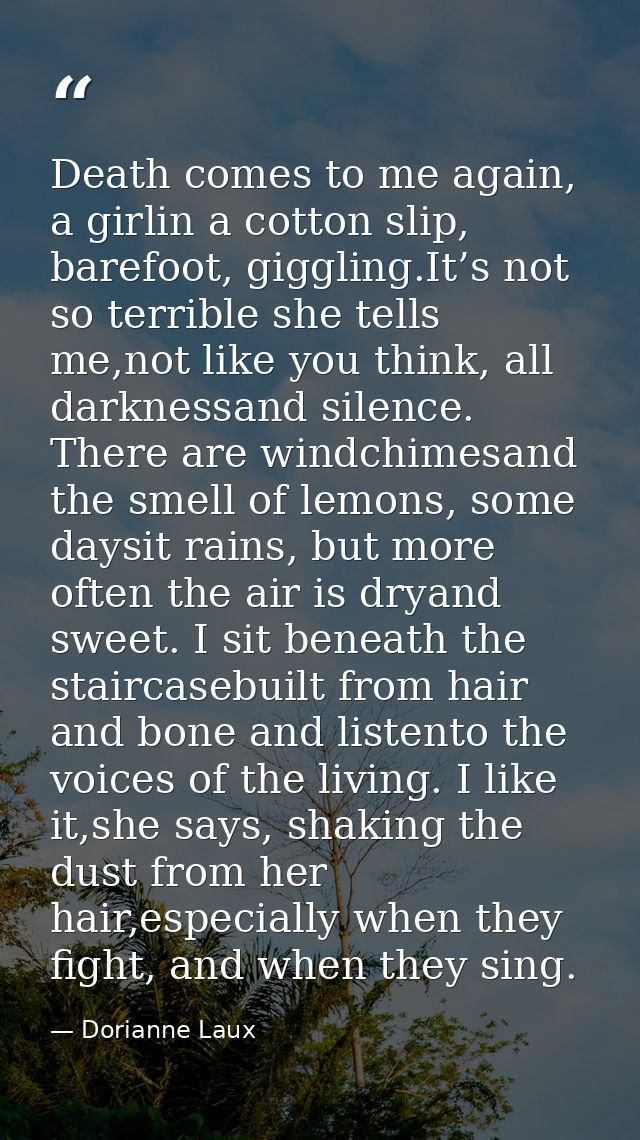 Death comes to me again, a girlin a cotton slip, barefoot, giggling.It’s not so terrible she tells me,not like you think — Dorianne Laux