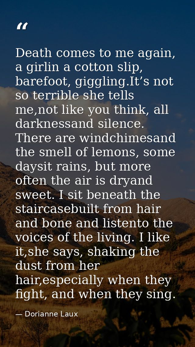 Death comes to me again, a girlin a cotton slip, barefoot, giggling.It’s not so terrible she tells me,not like you think — Dorianne Laux