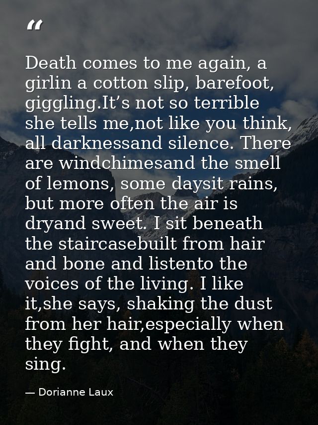 Death comes to me again, a girlin a cotton slip, barefoot, giggling.It’s not so terrible she tells me,not like you think — Dorianne Laux