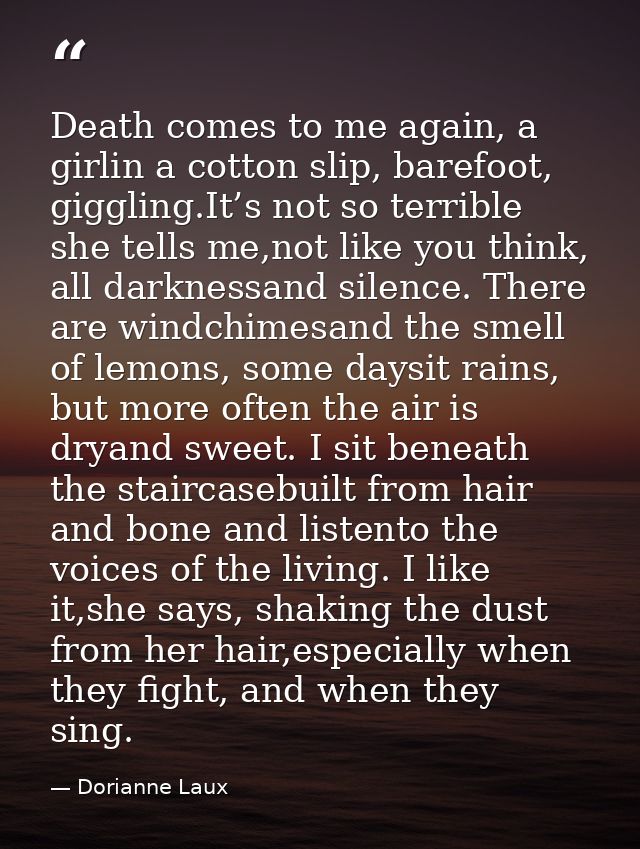 Death comes to me again, a girlin a cotton slip, barefoot, giggling.It’s not so terrible she tells me,not like you think — Dorianne Laux