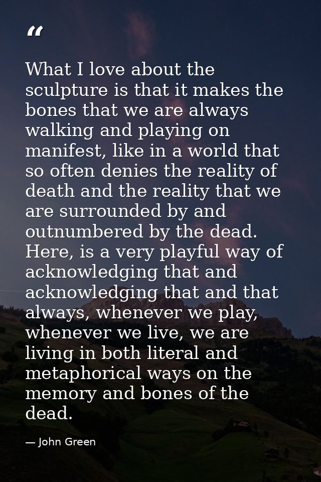 What I love about the sculpture is that it makes the bones that we are always walking and playing on manifest, like in a — John Green