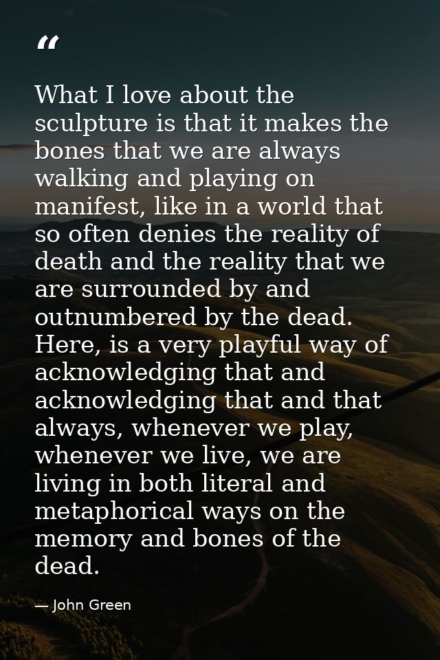 What I love about the sculpture is that it makes the bones that we are always walking and playing on manifest, like in a — John Green