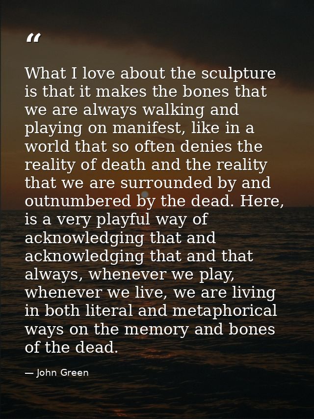 What I love about the sculpture is that it makes the bones that we are always walking and playing on manifest, like in a — John Green