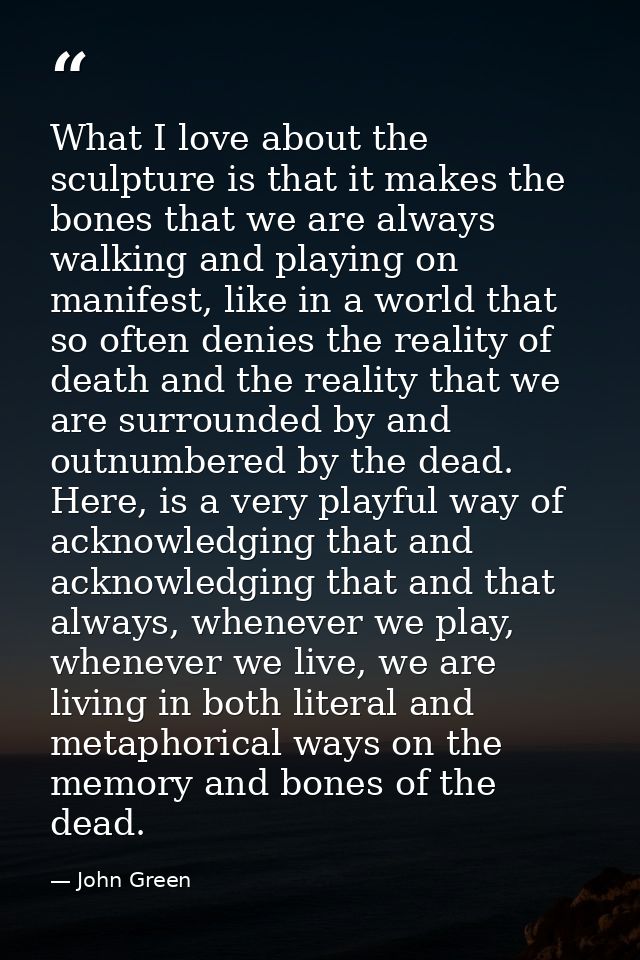 What I love about the sculpture is that it makes the bones that we are always walking and playing on manifest, like in a — John Green