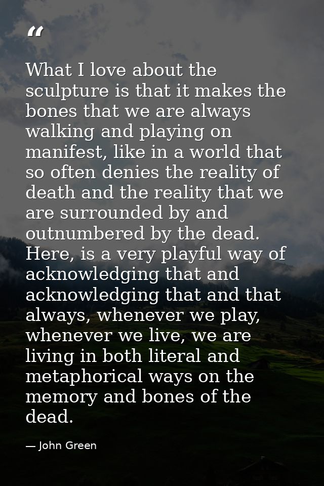 What I love about the sculpture is that it makes the bones that we are always walking and playing on manifest, like in a — John Green
