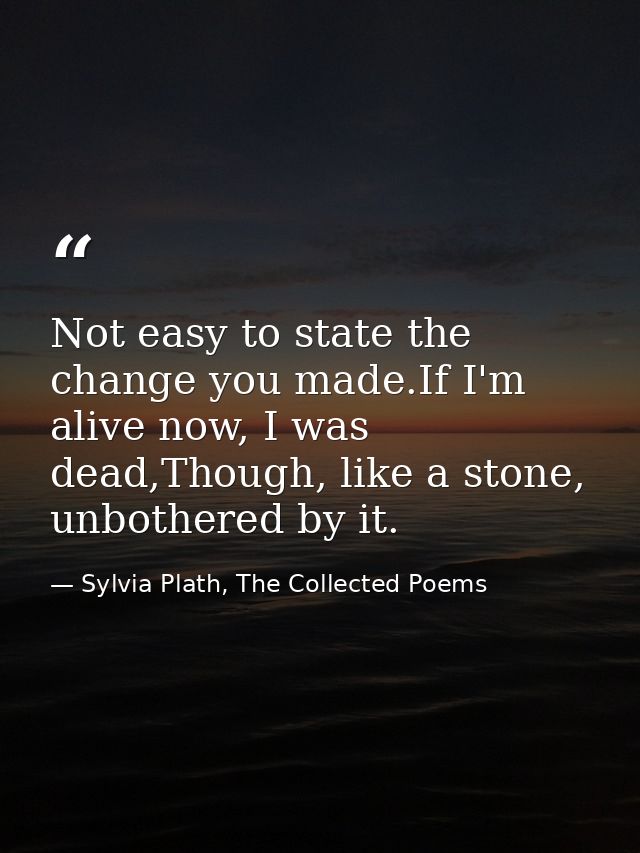 Not easy to state the change you made.If I'm alive now, I was dead,Though, like a stone, unbothered by it. — Sylvia Plath, The Collected Poems