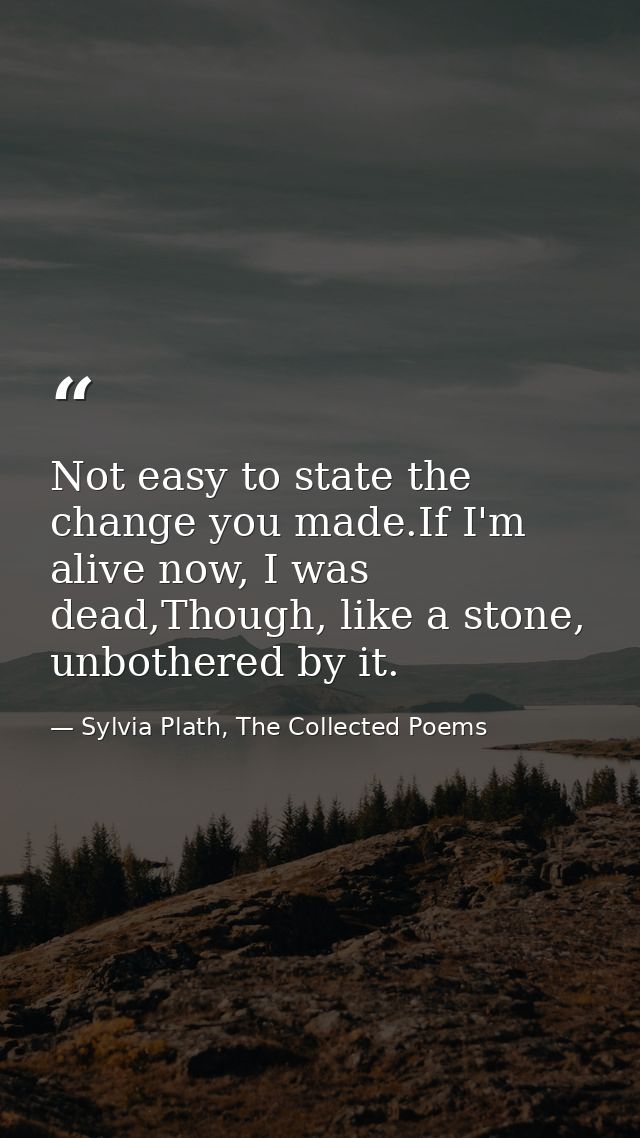 Not easy to state the change you made.If I'm alive now, I was dead,Though, like a stone, unbothered by it. — Sylvia Plath, The Collected Poems