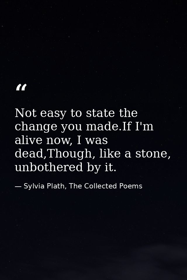Not easy to state the change you made.If I'm alive now, I was dead,Though, like a stone, unbothered by it. — Sylvia Plath, The Collected Poems