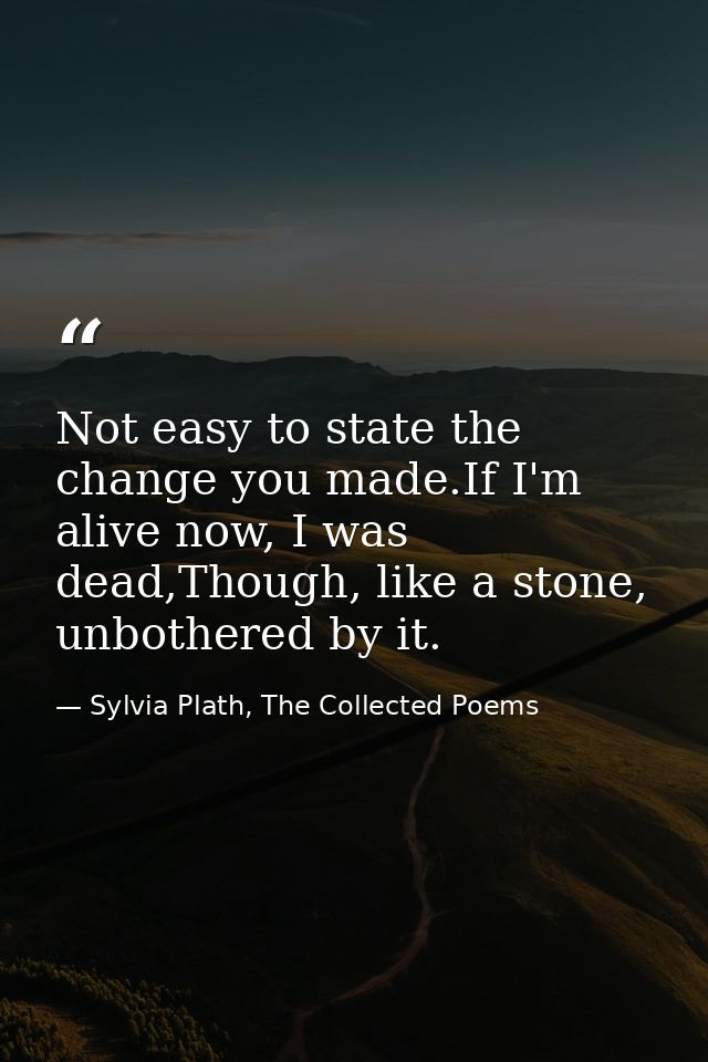 Not easy to state the change you made.If I'm alive now, I was dead,Though, like a stone, unbothered by it. — Sylvia Plath, The Collected Poems