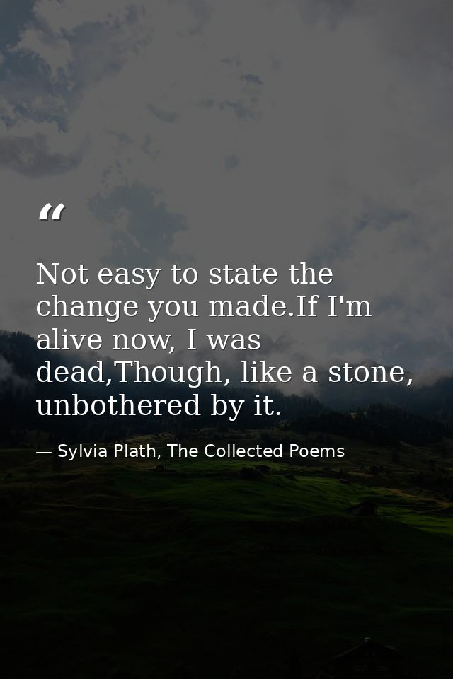 Not easy to state the change you made.If I'm alive now, I was dead,Though, like a stone, unbothered by it. — Sylvia Plath, The Collected Poems