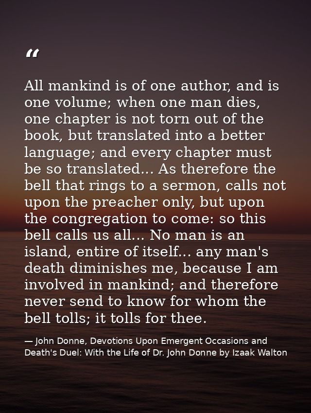 All mankind is of one author, and is one volume; when one man dies, one chapter is not torn out of the book, but transla — John Donne, Devotions Upon Emergent Occasions and Death's Duel: With the Life of Dr. John Donne by Izaak Walton