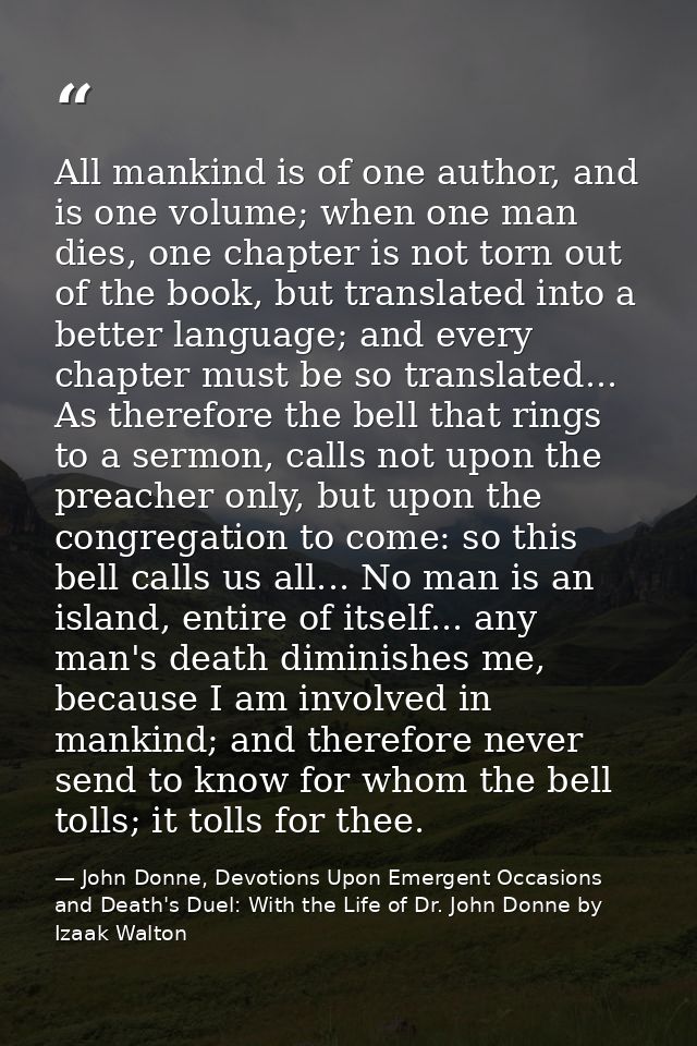 All mankind is of one author, and is one volume; when one man dies, one chapter is not torn out of the book, but transla — John Donne, Devotions Upon Emergent Occasions and Death's Duel: With the Life of Dr. John Donne by Izaak Walton
