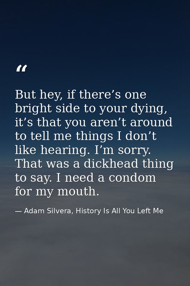 But hey, if there’s one bright side to your dying, it’s that you aren’t around to tell me things I don’t like hearing. I — Adam Silvera, History Is All You Left Me