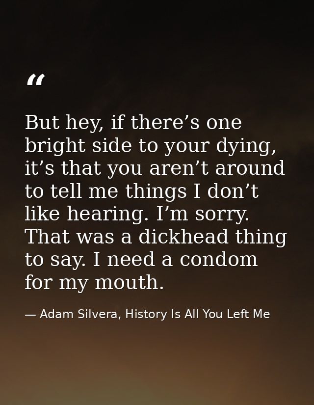But hey, if there’s one bright side to your dying, it’s that you aren’t around to tell me things I don’t like hearing. I — Adam Silvera, History Is All You Left Me