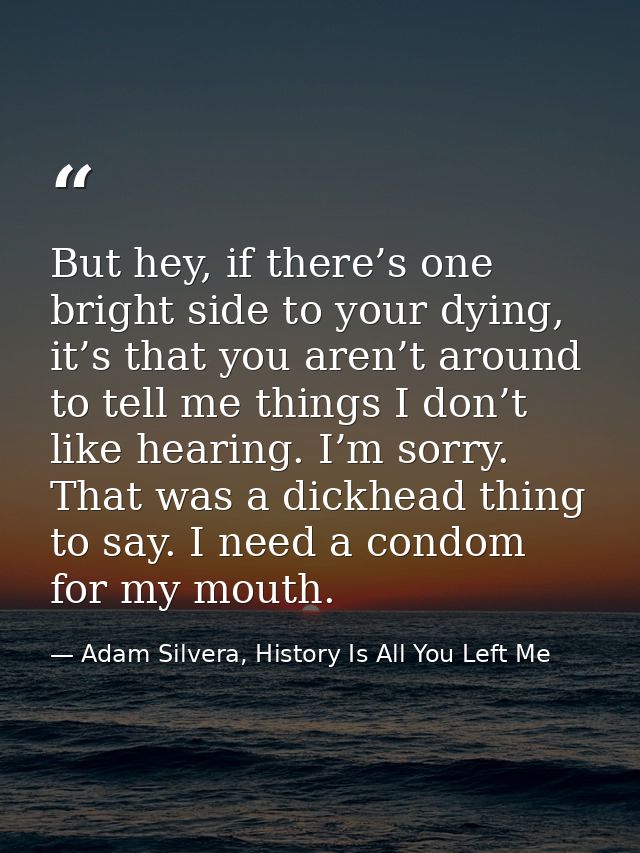 But hey, if there’s one bright side to your dying, it’s that you aren’t around to tell me things I don’t like hearing. I — Adam Silvera, History Is All You Left Me