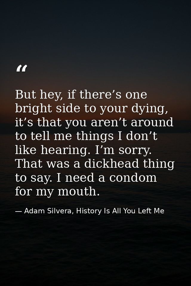 But hey, if there’s one bright side to your dying, it’s that you aren’t around to tell me things I don’t like hearing. I — Adam Silvera, History Is All You Left Me