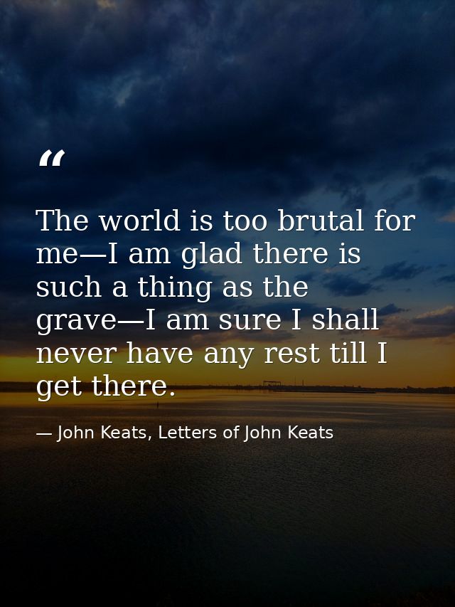 The world is too brutal for me—I am glad there is such a thing as the grave—I am sure I shall never have any rest till I — John Keats, Letters of John Keats