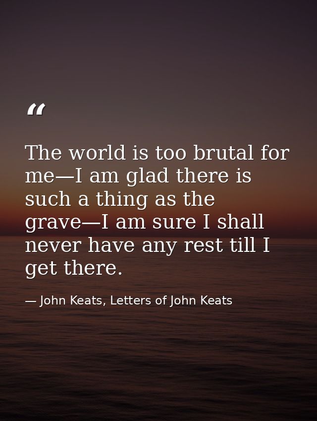 The world is too brutal for me—I am glad there is such a thing as the grave—I am sure I shall never have any rest till I — John Keats, Letters of John Keats