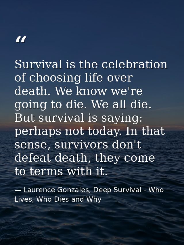 Survival is the celebration of choosing life over death. We know we're going to die. We all die. But survival is saying: — Laurence Gonzales, Deep Survival - Who Lives, Who Dies and Why