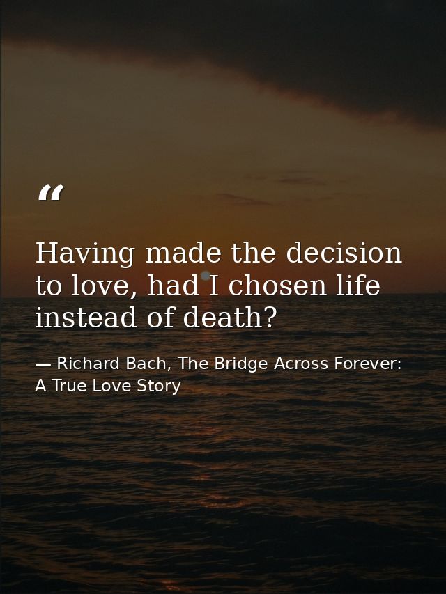 Having made the decision to love, had I chosen life instead of death? — Richard Bach, The Bridge Across Forever: A True Love Story