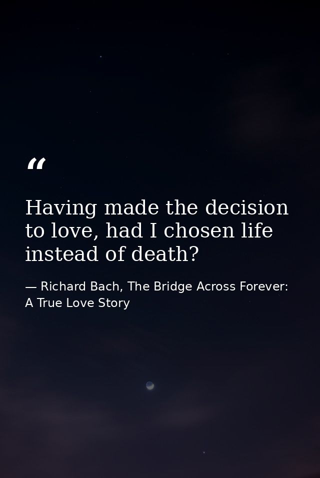 Having made the decision to love, had I chosen life instead of death? — Richard Bach, The Bridge Across Forever: A True Love Story